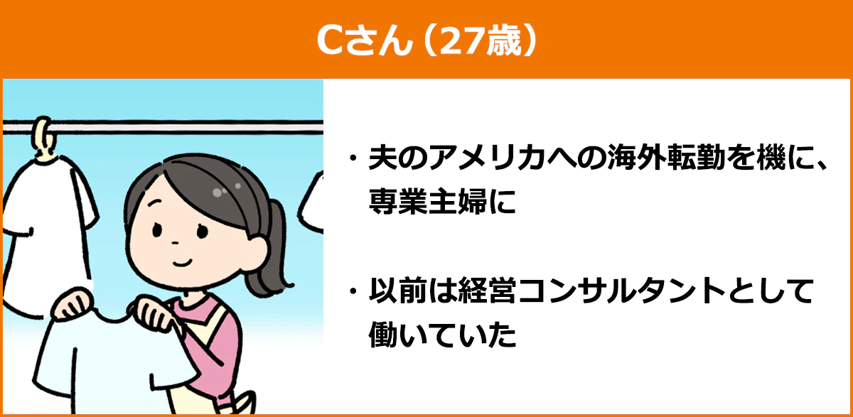 【「専業主婦」になったCさん（27歳）】 ・夫のアメリカへの海外転勤を機に、専業主婦に ・以前は経営コンサルタントとして働いていた