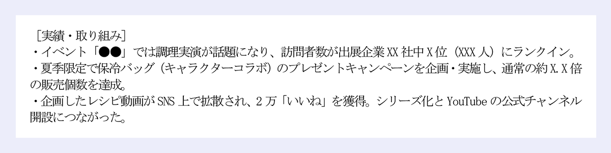 [実績・取り組み]｜・イベント「●●」では調理実演が話題になり、訪問者数が出展企業XX 社中X 位(XXX 人)にランクイン。｜・夏季限定で保冷バッグ(キャラクターコラボ)のプレゼントキャンペーンを企画・実施し、通常の約X.X 倍の販売個数を達成。｜・企画したレシピ動画がSNS 上で拡散され、2 万「いいね」を獲得。シリーズ化とYouTube の公式チャンネル開設につながった。