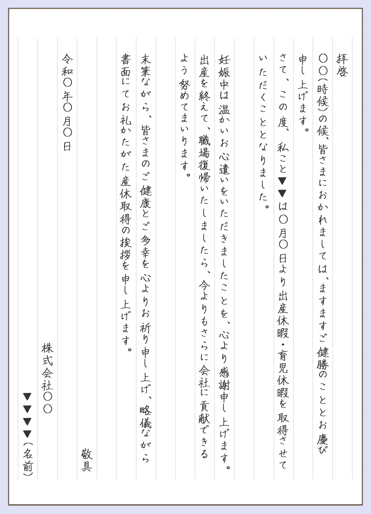 産休挨拶の例文。拝啓。◯◯(時候)の候、皆さまにおかれましては、ますますご健勝のこととお慶び申し上げます。さて、この度、私こと▼▼は◯月◯日より出産休暇・育児休暇を取得させていただくこととなりました。妊娠中は温かいお心遣いをいただきましたことを、心より感謝申し上げます。出産を追えて、職場復帰いたしましたら、今よりもさらに会社に貢献できるよう努めてまいります。末筆ながた、皆さまのご健康とご多幸を心よりお祈り申し上げ、略儀ながら書面にてお礼かたがた産休取得の挨拶を申し上げます。敬具。令和◯年◯月◯日。株式会社〇〇▼▼▼▼(名前)