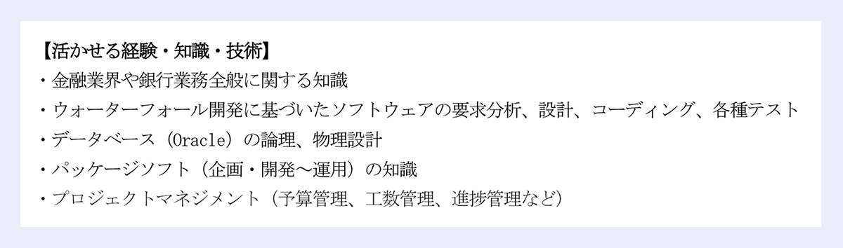 「活かせる経験・知識・技術」｜・金融業界や銀行業務全般に関する知識｜・ウォーターフォール開発に基づいたソフトウェアの要求分析、設計、コーディング、各種テスト｜・データベース（Oracle）の論理、物理設計｜・パッケージソフト（企画・開発～運用）の知識｜・プロジェクトマネジメント（予算管理、工数管理、進捗管理など）