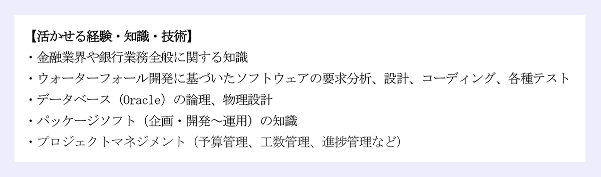 「活かせる経験・知識・技術」｜・金融業界や銀行業務全般に関する知識｜・ウォーターフォール開発に基づいたソフトウェアの要求分析、設計、コーディング、各種テスト｜・データベース（Oracle）の論理、物理設計｜・パッケージソフト（企画・開発～運用）の知識｜・プロジェクトマネジメント（予算管理、工数管理、進捗管理など）