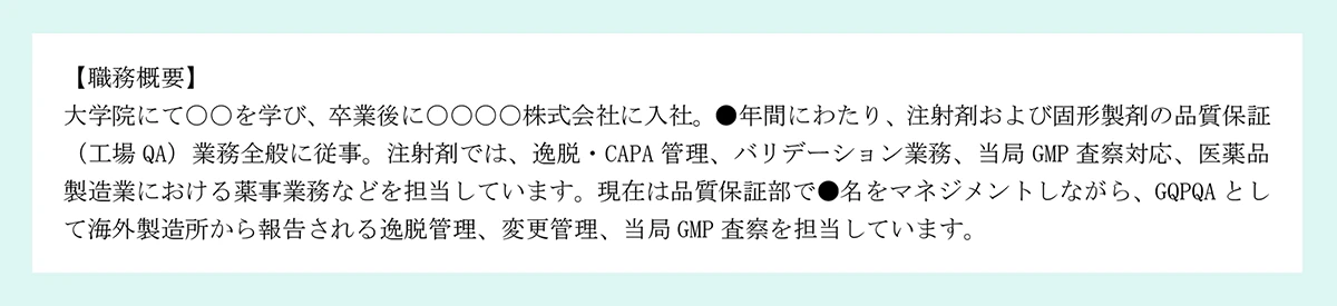【職務概要】|大学院にて〇〇を学び、卒業後に〇〇〇〇株式会社に入社。●年間にわたり、注射剤および固形製剤の品質保証|(工場 QA)業務全般に従事。注射剤では、逸脱・CAPA 管理、バリデーション業務、当局 GMP 査察対応、医薬品|製造業における薬事業務などを担当しています。現在は品質保証部で●名をマネジメントしながら、GQPQA として海外製造所から報告される逸脱管理、変更管理、当局 GMP 査察を担当しています。