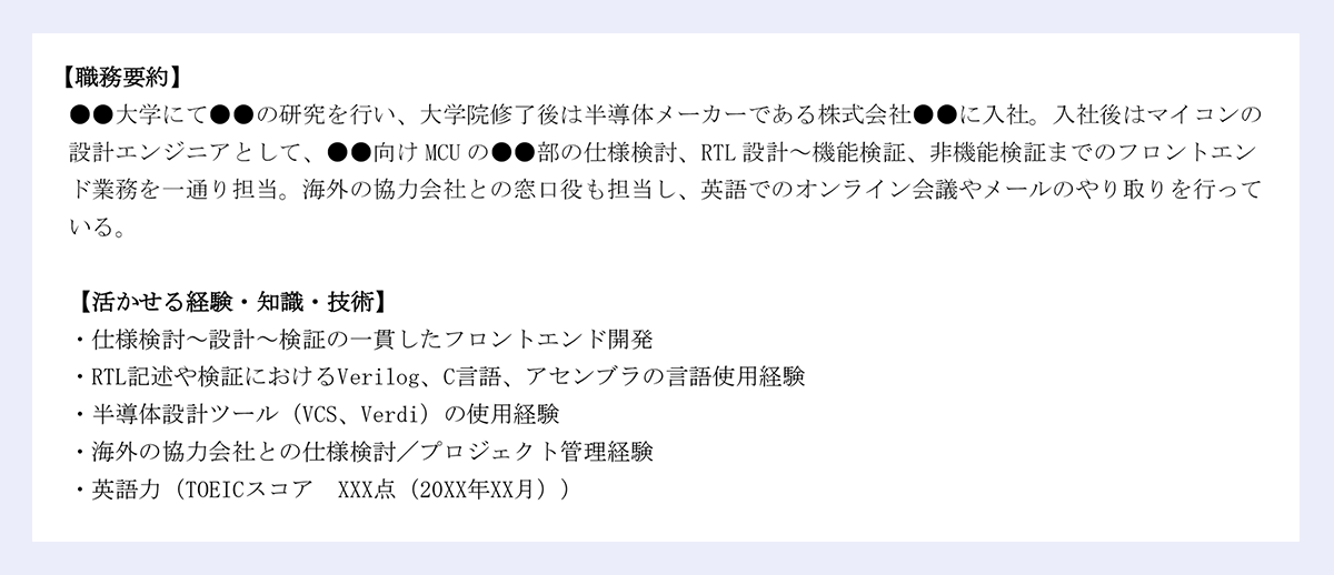 【職務要約】 |●●大学にて●●の研究を行い、大学院修了後は半導体メーカーである株式会社●●に入社。入社後はマイコンの設計エンジニアとして、●●向けMCUの●●部の仕様検討、RTL設計～機能検証、非機能検証までのフロントエンド業務を一通り担当。海外の協力会社との窓口役も担当し、英語でのオンライン会議やメールのやり取りを行っている。 |【活かせる経験・知識・技術】 |・仕様検討～設計～検証の一貫したフロントエンド開発 |・RTL記述や検証におけるVerilog、C言語、アセンブラの言語使用経験 |・半導体設計ツール（VCS、Verdi）の使用経験 |・海外の協力会社との仕様検討／プロジェクト管理経験 /|・英語力（TOEICスコア XXX点（20XX年XX月）） 