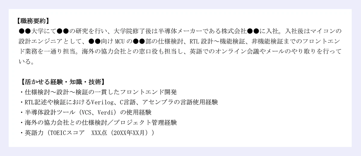 【職務要約】 |●●大学にて●●の研究を行い、大学院修了後は半導体メーカーである株式会社●●に入社。入社後はマイコンの設計エンジニアとして、●●向けMCUの●●部の仕様検討、RTL設計～機能検証、非機能検証までのフロントエンド業務を一通り担当。海外の協力会社との窓口役も担当し、英語でのオンライン会議やメールのやり取りを行っている。 |【活かせる経験・知識・技術】 |・仕様検討～設計～検証の一貫したフロントエンド開発 |・RTL記述や検証におけるVerilog、C言語、アセンブラの言語使用経験 |・半導体設計ツール（VCS、Verdi）の使用経験 |・海外の協力会社との仕様検討／プロジェクト管理経験 /|・英語力（TOEICスコア XXX点（20XX年XX月）） 