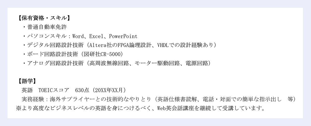 【保有資格・スキル】・普通自動車免許・パソコンスキル：Word、Excel、PowerPoint・デジタル回路設計技術（Altera社のFPGA論理設計、VHDLでの設計経験あり）・ボード回路設計技術（図研社CR-5000）・アナログ回路設計技術（高周波無線回路、モーター駆動回路、電源回路）【語学】英語／TOEICスコア／630点（20XX年XX月）／実務経験：海外サプライヤーとの技術的なやりとり（英語仕様書読解、電話・対面での簡単な指示出し／等）※より高度なビジネスレベルの英語を身につけるべく、Web英会話講座を継続して受講しています。