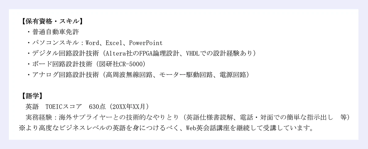 【保有資格・スキル】・普通自動車免許・パソコンスキル：Word、Excel、PowerPoint・デジタル回路設計技術（Altera社のFPGA論理設計、VHDLでの設計経験あり）・ボード回路設計技術（図研社CR-5000）・アナログ回路設計技術（高周波無線回路、モーター駆動回路、電源回路）【語学】英語／TOEICスコア／630点（20XX年XX月）／実務経験：海外サプライヤーとの技術的なやりとり（英語仕様書読解、電話・対面での簡単な指示出し／等）※より高度なビジネスレベルの英語を身につけるべく、Web英会話講座を継続して受講しています。