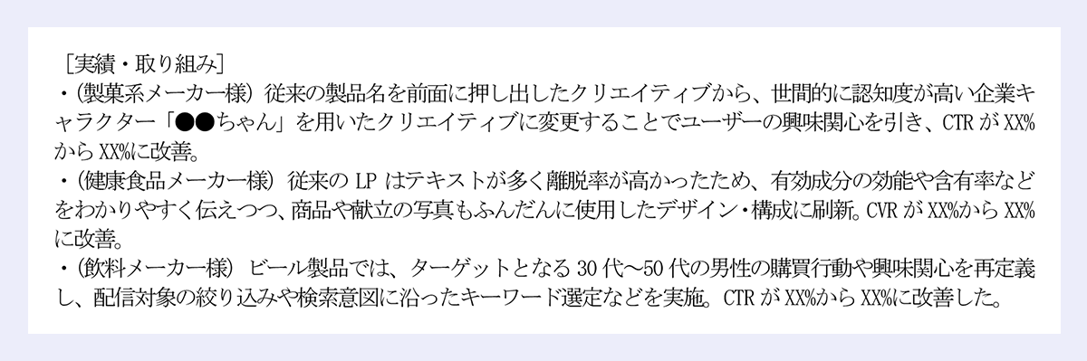 ［実績・取り組み］|・ポストのエンゲージメントデータを分析し、反応のよかった内容を特定（時短レシピ、製品レビュー、季節限定の提案など）を特定。平均インプレッション数がXXX%改善し、Xカ月間でフォロアー数がXXX人からXXXX人に増加。|・20代女性向けの新商品について、大食い系インフルエンサーとのコラボ（インスタライブでの食レポ）を企画・実施。ライブ実施後約XX日間、問い合わせ件数やGoogle検索数が増加。販売個数の増加にも寄与。