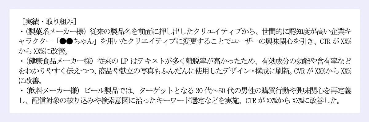 ［実績・取り組み］|・ポストのエンゲージメントデータを分析し、反応のよかった内容を特定（時短レシピ、製品レビュー、季節限定の提案など）を特定。平均インプレッション数がXXX%改善し、Xカ月間でフォロアー数がXXX人からXXXX人に増加。|・20代女性向けの新商品について、大食い系インフルエンサーとのコラボ（インスタライブでの食レポ）を企画・実施。ライブ実施後約XX日間、問い合わせ件数やGoogle検索数が増加。販売個数の増加にも寄与。