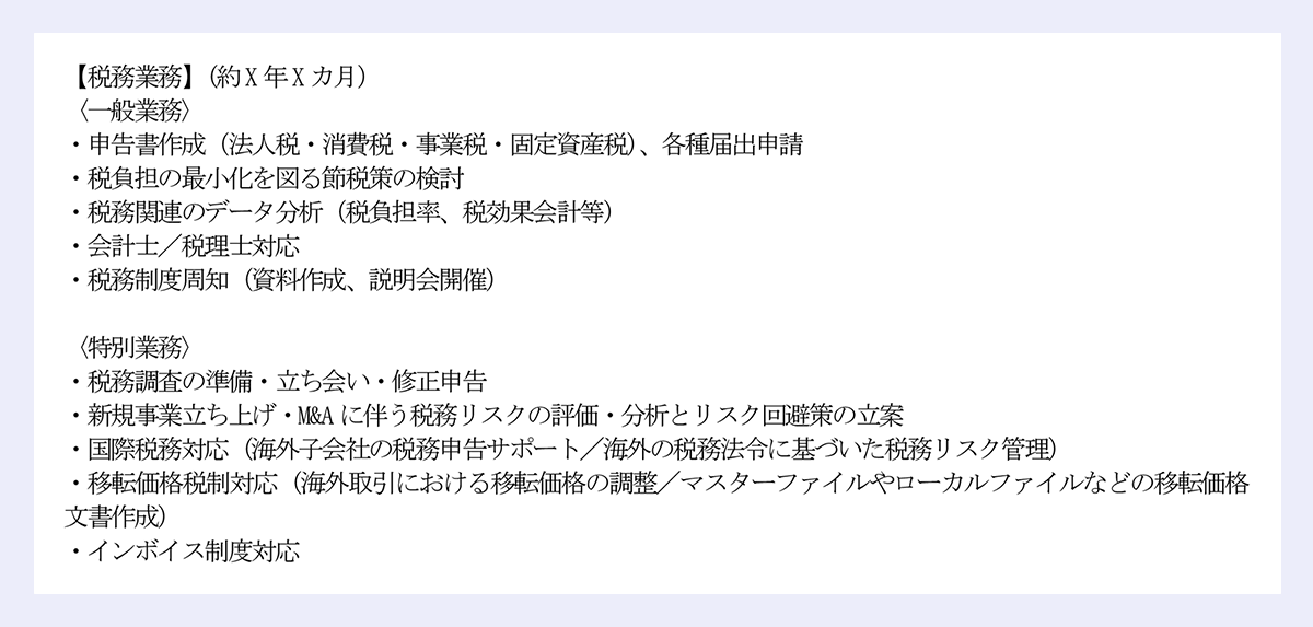 【税務業務】(約X年Xカ月) |〈一般業務〉 |・申告書作成(法人税・消費税・事業税・固定資産税)、各種届出申請 |・税負担の最小化を図る節税策の検討 |・税務関連のデータ分析(税負担率、税効果会計等) |・会計士/税理士対応 |・税務制度周知(資料作成、説明会開催) |〈特別業務〉 |・税務調査の準備・立ち会い・修正申告 |・新規事業立ち上げ・M&Aに伴う税務リスクの評価・分析とリスク回避策の立案 |・国際税務対応(海外子会社の税務申告サポート/海外の税務法令に基づいた税務リスク管理) |・移転価格税制対応(海外取引における移転価格の調整/マスターファイルやローカルファイルなどの移転価格文書作成) |・インボイス制度対応