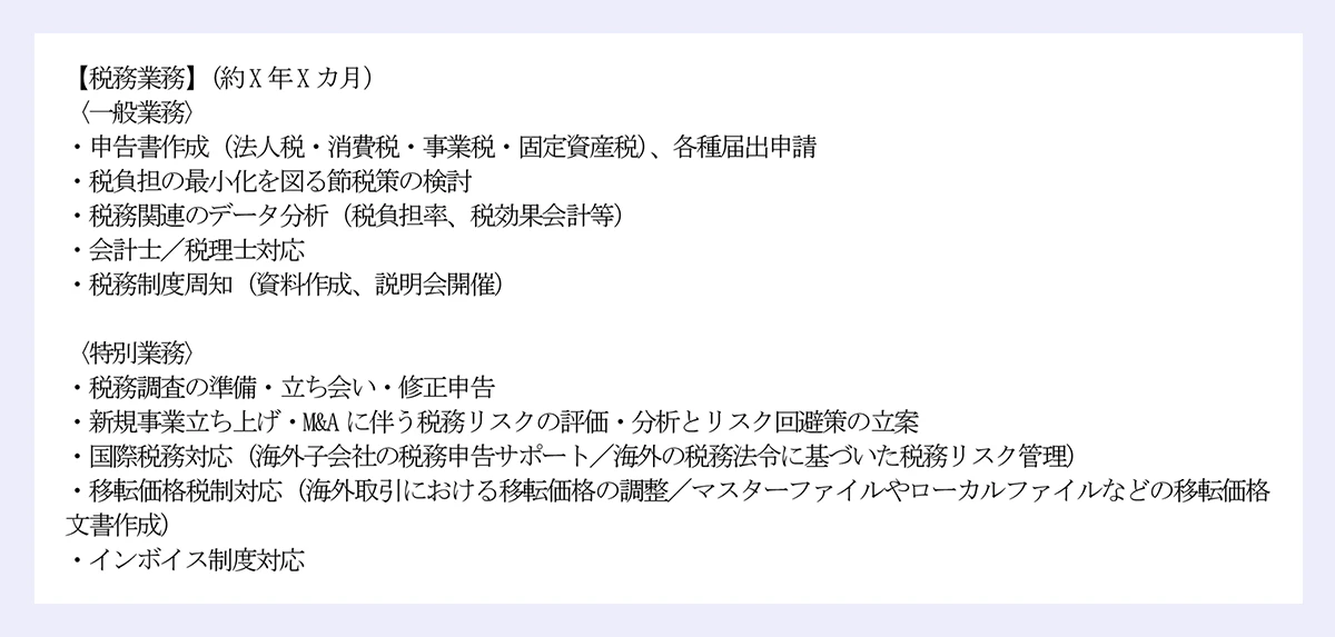 【税務業務】（約X年Xカ月） ｜〈一般業務〉 ｜・申告書作成（法人税・消費税・事業税・固定資産税）、各種届出申請 ｜・税負担の最小化を図る節税策の検討 ｜・税務関連のデータ分析（税負担率、税効果会計等） ｜・会計士／税理士対応 ｜・税務制度周知（資料作成、説明会開催） ｜〈特別業務〉 ｜・税務調査の準備・立ち会い・修正申告 ｜・新規事業立ち上げ・M&Aに伴う税務リスクの評価・分析とリスク回避策の立案 ｜・国際税務対応（海外子会社の税務申告サポート／海外の税務法令に基づいた税務リスク管理） ｜・移転価格税制対応（海外取引における移転価格の調整／マスターファイルやローカルファイルなどの移転価格文書作成） ｜・インボイス制度対応 
