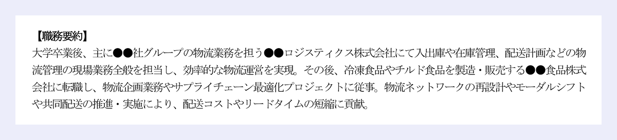 【職務要約】大学卒業後、主に●●社グループの物流業務を担う●●ロジスティクス株式会社にて入出庫や在庫管理、配送計画などの物|流管理の現場業務全般を担当し、効率的な物流運営を実現。その後、冷凍食品やチルド食品を製造・販売する●●食品株式会社に転職し、物流企画業務やサプライチェーン最適化プロジェクトに従事。物流ネットワークの再設計やモーダルシフトや共同配送の推進・実施により、配送コストやリードタイムの短縮に貢献。