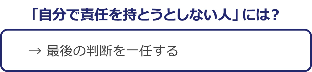 「自分で責任を持とうとしない人」には？→最後の判断を一任する