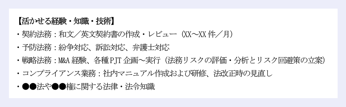 【活かせる経験・知識・技術】|・契約法務:和文/英文契約書の作成・レビュー(XX~XX 件/月)|・予防法務:紛争対応、訴訟対応、弁護士対応|・戦略法務:M&A 経験、各種PJT 企画~実行(法務リスクの評価・分析とリスク回避策の立案)|・コンプライアンス業務:社内マニュアル作成および研修、法改正時の見直し|・●●法や●●権に関する法律・法令知識