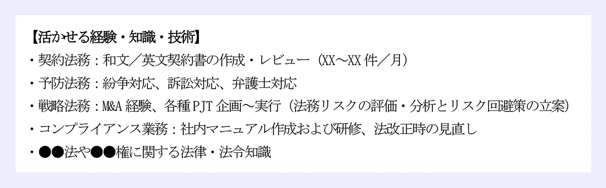 【活かせる経験・知識・技術】|・契約法務:和文/英文契約書の作成・レビュー(XX~XX 件/月)|・予防法務:紛争対応、訴訟対応、弁護士対応|・戦略法務:M&A 経験、各種PJT 企画~実行(法務リスクの評価・分析とリスク回避策の立案)|・コンプライアンス業務:社内マニュアル作成および研修、法改正時の見直し|・●●法や●●権に関する法律・法令知識