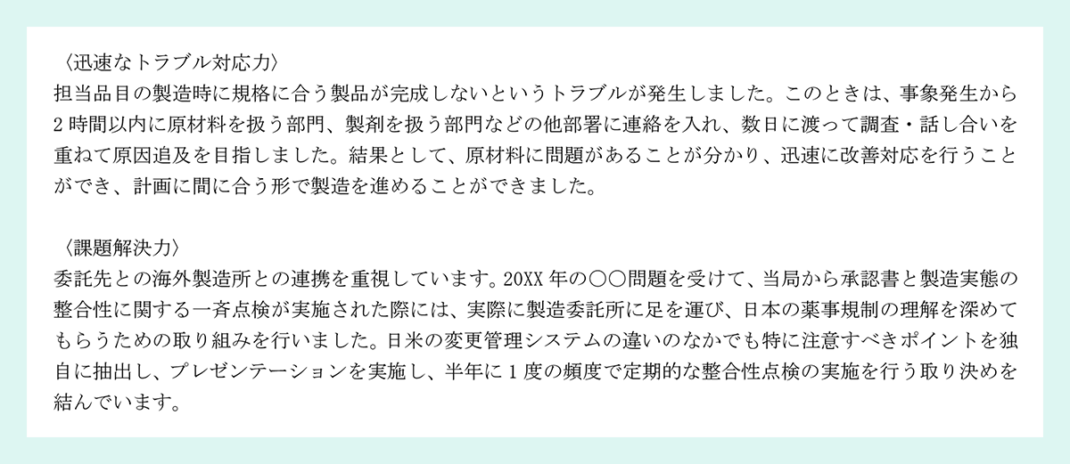 〈迅速なトラブル対応力〉|担当品目の製造時に規格に合う製品が完成しないというトラブルが発生しました。このときは、事象発生から2 時間以内に原材料を扱う部門、製剤を扱う部門などの他部署に連絡を入れ、数日に渡って調査・話し合いを重ねて原因追及を目指しました。結果として、原材料に問題があることが分かり、迅速に改善対応を行うことができ、計画に間に合う形で製造を進めることができました。|〈課題解決力〉|委託先との海外製造所との連携を重視しています。20XX 年の〇〇問題を受けて、当局から承認書と製造実態の整合性に関する一斉点検が実施された際には、実際に製造委託所に足を運び、日本の薬事規制の理解を深めてもらうための取り組みを行いました。日米の変更管理システムの違いのなかでも特に注意すべきポイントを独自に抽出し、プレゼンテーションを実施し、半年に 1 度の頻度で定期的な整合性点検の実施を行う取り決めを結んでいます。