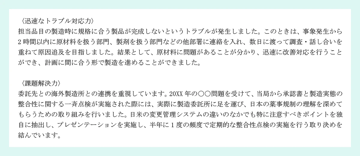 〈迅速なトラブル対応力〉|担当品目の製造時に規格に合う製品が完成しないというトラブルが発生しました。このときは、事象発生から2 時間以内に原材料を扱う部門、製剤を扱う部門などの他部署に連絡を入れ、数日に渡って調査・話し合いを重ねて原因追及を目指しました。結果として、原材料に問題があることが分かり、迅速に改善対応を行うことができ、計画に間に合う形で製造を進めることができました。|〈課題解決力〉|委託先との海外製造所との連携を重視しています。20XX 年の〇〇問題を受けて、当局から承認書と製造実態の整合性に関する一斉点検が実施された際には、実際に製造委託所に足を運び、日本の薬事規制の理解を深めてもらうための取り組みを行いました。日米の変更管理システムの違いのなかでも特に注意すべきポイントを独自に抽出し、プレゼンテーションを実施し、半年に 1 度の頻度で定期的な整合性点検の実施を行う取り決めを結んでいます。