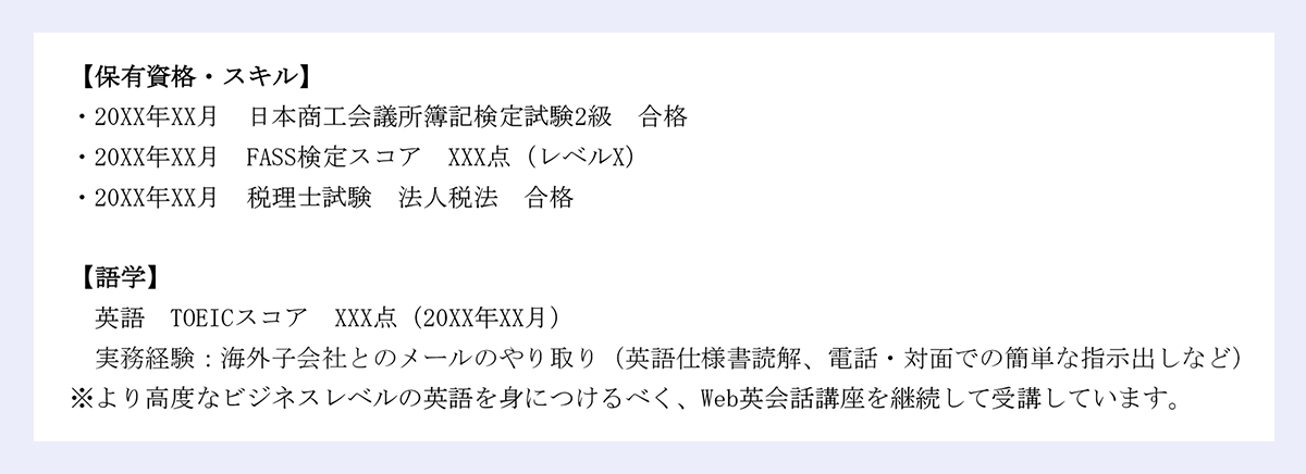 【保有資格・スキル】|・20XX年XX月 日本商工会議所簿記検定試験2級 合格・20XX年XX月 FASS検定スコア XXX点（レベルX）|・20XX年XX月 税理士試験 法人税法 合格|【語学】|英語 TOEICスコア XXX点（20XX年XX月） 実務経験：海外子会社とのメールのやり取り（英語仕様書読解、電話・対面での簡単な指示出しなど）|※より高度なビジネスレベルの英語を身につけるべく、Web英会話講座を継続して受講しています。