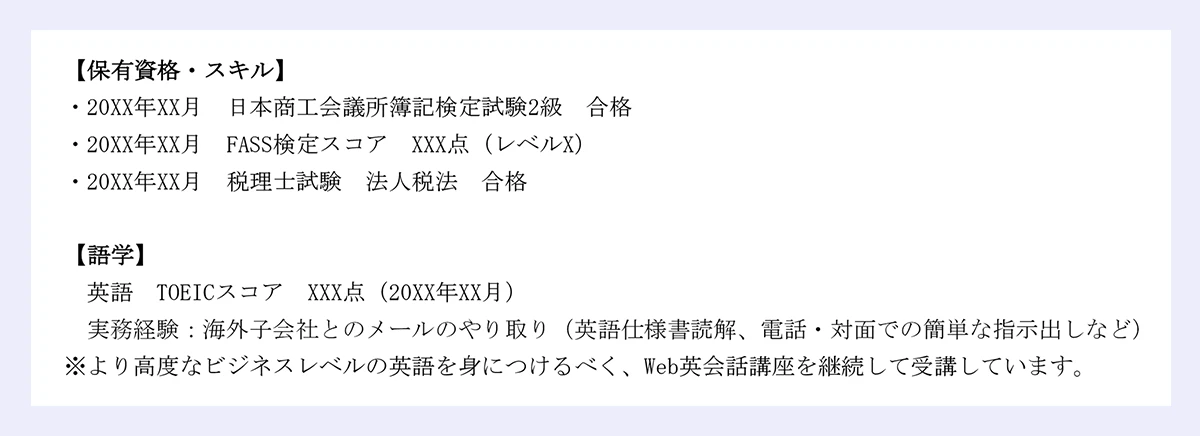 【保有資格・スキル】|・20XX年XX月 日本商工会議所簿記検定試験2級 合格・20XX年XX月 FASS検定スコア XXX点（レベルX）|・20XX年XX月 税理士試験 法人税法 合格|【語学】|英語 TOEICスコア XXX点（20XX年XX月） 実務経験：海外子会社とのメールのやり取り（英語仕様書読解、電話・対面での簡単な指示出しなど）|※より高度なビジネスレベルの英語を身につけるべく、Web英会話講座を継続して受講しています。