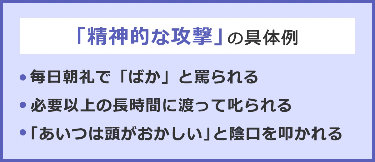 「精神的な攻撃」の具体例。・毎日朝礼でバカと罵られる。・必要以上の長時間に渡って叱られる。・「あいつは頭がおかしい」と陰口をたたかれる。