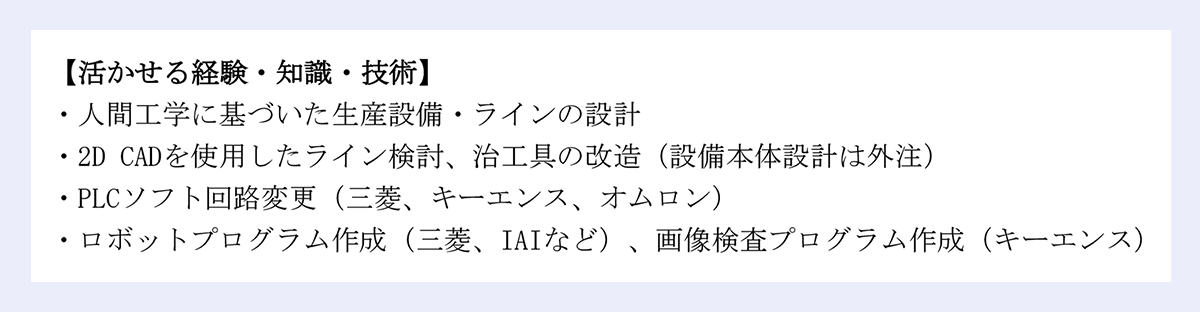 【活かせる経験・知識・技術】 |・人間工学に基づいた生産設備・ラインの設計 |・2D CADを使用したライン検討、治工具の改造（設備本体設計は外注） |・PLCソフト回路変更（三菱、キーエンス、オムロン） |・ロボットプログラム作成（三菱、IAIなど）、画像検査プログラム作成（キーエンス）