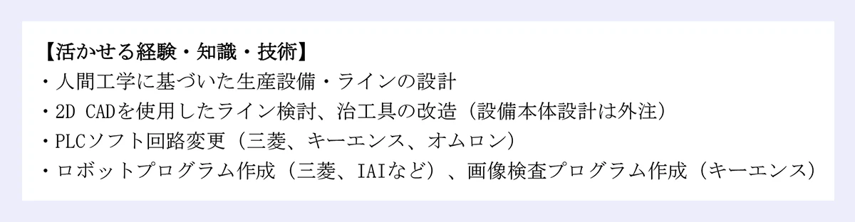 【活かせる経験・知識・技術】 |・人間工学に基づいた生産設備・ラインの設計 |・2D CADを使用したライン検討、治工具の改造（設備本体設計は外注） |・PLCソフト回路変更（三菱、キーエンス、オムロン） |・ロボットプログラム作成（三菱、IAIなど）、画像検査プログラム作成（キーエンス）