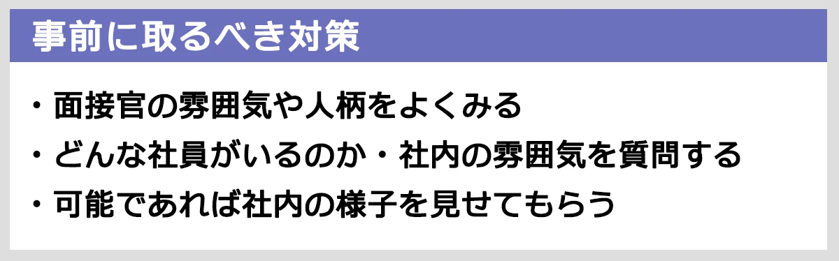 事前にとるべき対策： 面接官の雰囲気や人柄をよくみる。どんな社員がいるのか・社内の雰囲気を質問する。可能であれば社内の様子を見せてもらう。