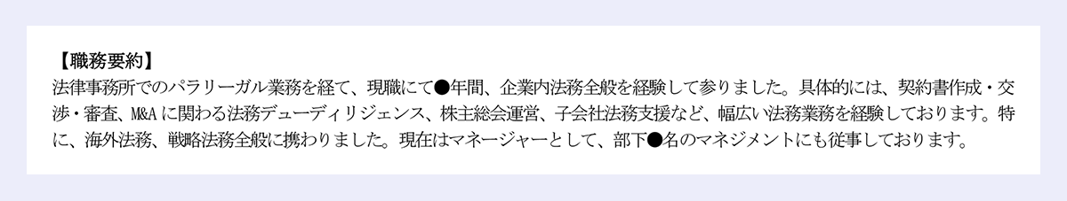 【職務要約】|法律事務所でのパラリーガル業務を経て、現職にて●年間、企業内法務全般を経験して参りました。具体的には、契約書作成・交渉・審査、M&A に関わる法務デューディリジェンス、株主総会運営、子会社法務支援など、幅広い法務業務を経験しております。特に、海外法務、戦略法務全般に携わりました。現在はマネージャーとして、部下●名のマネジメントにも従事しております。