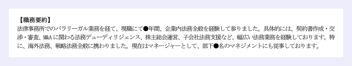 【職務要約】|法律事務所でのパラリーガル業務を経て、現職にて●年間、企業内法務全般を経験して参りました。具体的には、契約書作成・交渉・審査、M&A に関わる法務デューディリジェンス、株主総会運営、子会社法務支援など、幅広い法務業務を経験しております。特に、海外法務、戦略法務全般に携わりました。現在はマネージャーとして、部下●名のマネジメントにも従事しております。