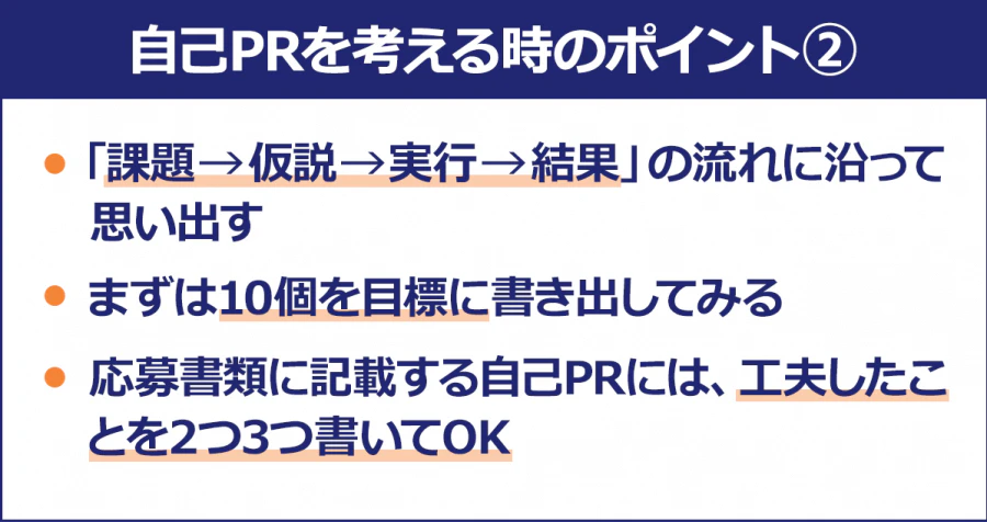 【自己PRを考える時のポイント2】・「課題→仮説→実行→結果」の流れに沿って思い出す/・まずは10個を目標に書き出してみる/・応募書類に記載する自己PRには、工夫したことを2つ3つ書いてOK