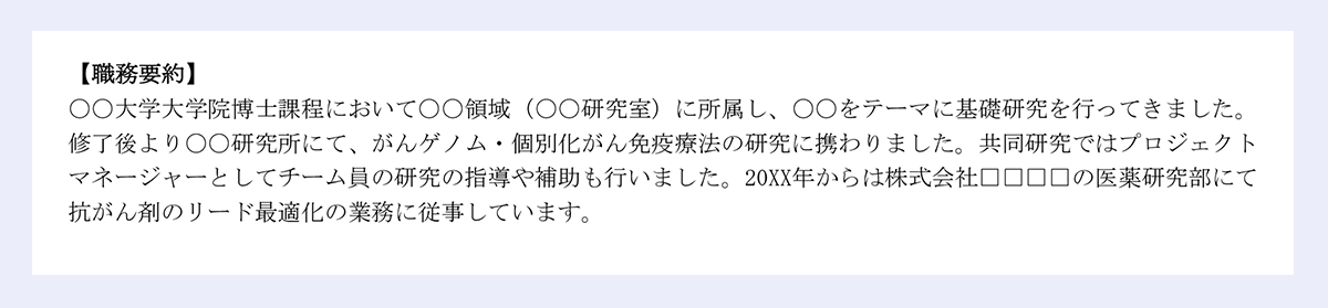【職務要約】|〇〇大学大学院博士課程において〇〇領域(〇〇研究室)に所属し、〇〇をテーマに基礎研究を行ってきました。|修了後より〇〇研究所にて、がんゲノム・個別化がん免疫療法の研究に携わりました。共同研究ではプロジェクト|マネージャーとしてチーム員の研究の指導や補助も行いました。20XX年からは株式会社□□□□の医薬研究部にて|抗がん剤のリード最適化の業務に従事しています。