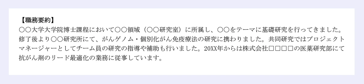 【職務要約】|〇〇大学大学院博士課程において〇〇領域(〇〇研究室)に所属し、〇〇をテーマに基礎研究を行ってきました。|修了後より〇〇研究所にて、がんゲノム・個別化がん免疫療法の研究に携わりました。共同研究ではプロジェクト|マネージャーとしてチーム員の研究の指導や補助も行いました。20XX年からは株式会社□□□□の医薬研究部にて|抗がん剤のリード最適化の業務に従事しています。