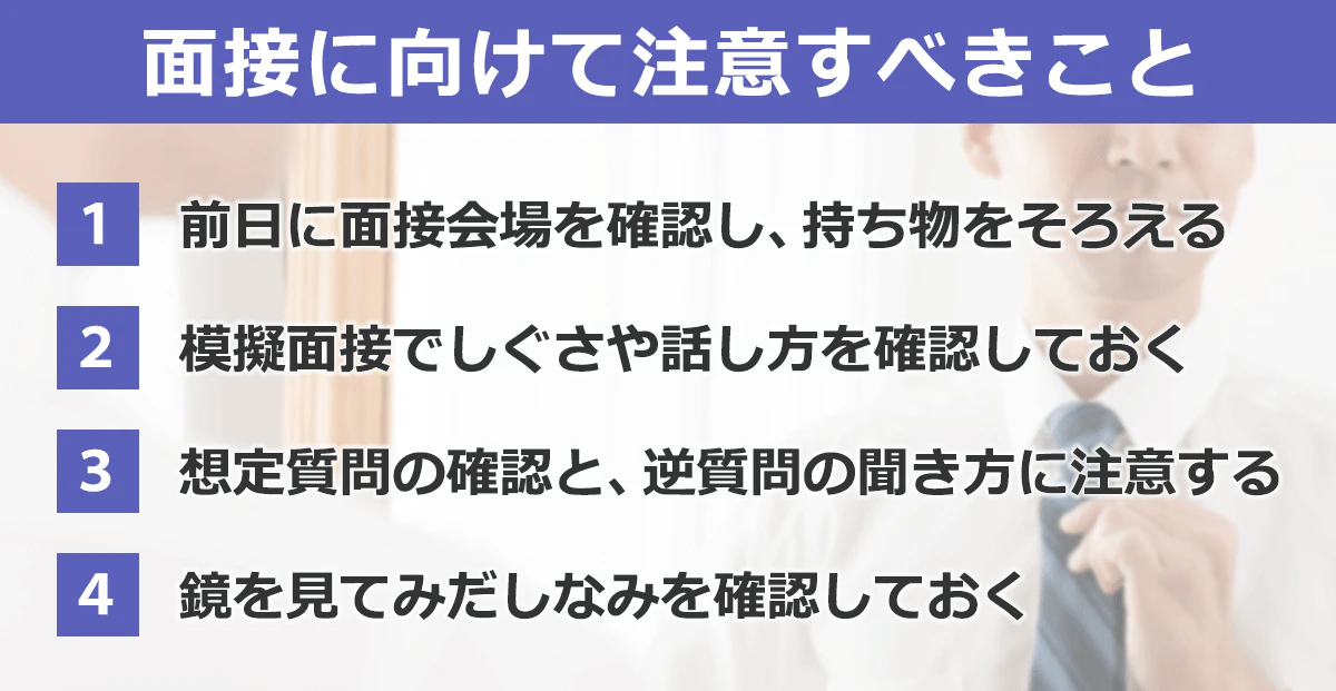 面接に向けて注意すきこと。（1）前日に面接会場を確認し、持ち物をそろえる。（2）模擬面接でしぐさや話し方を確認しておく。（3）想定質問の確認と、逆質問の聞き方に注意する。（4）鏡を見て身だしなみを確認しておく。