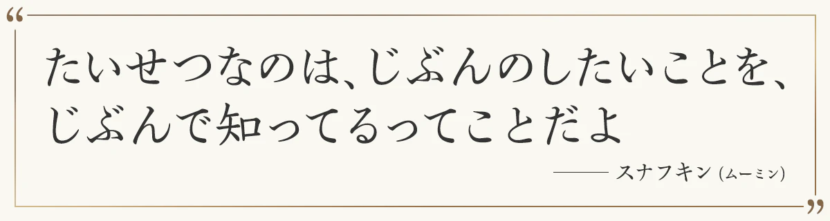 たいせつなのは、じぶんのしたいことを、 じぶんで知ってるってことだよ ―スナフキン（ムーミン）