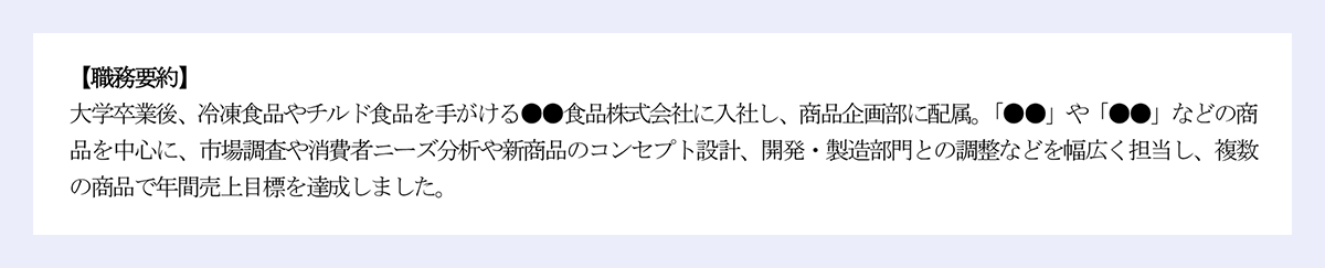 【職務要約】 大学卒業後、冷凍食品やチルド食品を手がける●●食品株式会社に入社し、商品企画部に配属。「●●」や「●●」などの商品を中心に、市場調査や消費者ニーズ分析や新商品のコンセプト設計、開発・製造部門との調整などを幅広く担当し、複数の商品で年間売上目標を達成しました。