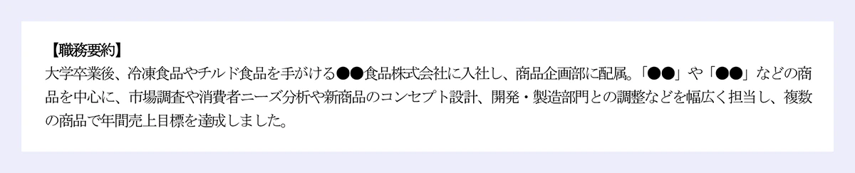 【職務要約】 大学卒業後、冷凍食品やチルド食品を手がける●●食品株式会社に入社し、商品企画部に配属。「●●」や「●●」などの商品を中心に、市場調査や消費者ニーズ分析や新商品のコンセプト設計、開発・製造部門との調整などを幅広く担当し、複数の商品で年間売上目標を達成しました。