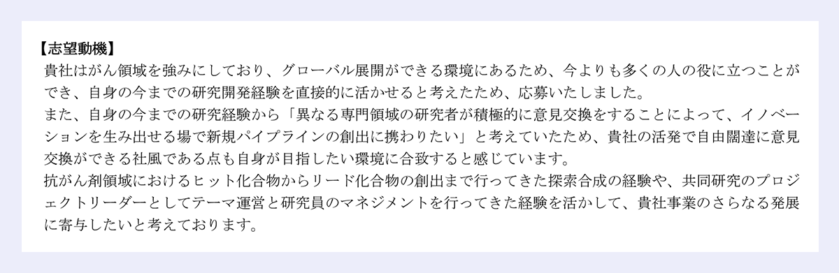 【志望動機】|貴社はがん領域を強みにしており、グローバル展開ができる環境にあるため、今よりも多くの人の役に立つことが|でき、自身の今までの研究開発経験を直接的に活かせると考えたため、応募いたしました。|また、自身の今までの研究経験から「異なる専門領域の研究者が積極的に意見交換をすることによって、イノベー|ションを生み出せる場で新規パイプラインの創出に携わりたい」と考えていたため、貴社の活発で自由闊達に意見|交換ができる社風である点も自身が目指したい環境に合致すると感じています。|抗がん剤領域におけるヒット化合物からリード化合物の創出まで行ってきた探索合成の経験や、共同研究のプロジ|ェクトリーダーとしてテーマ運営と研究員のマネジメントを行ってきた経験を活かして、貴社事業のさらなる発展|に寄与したいと考えております。