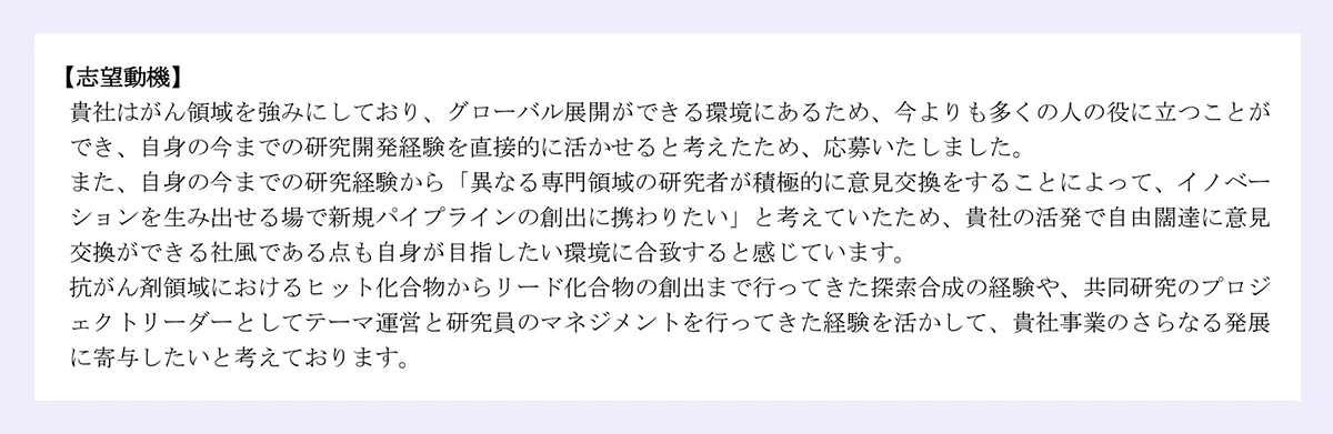 【志望動機】|貴社はがん領域を強みにしており、グローバル展開ができる環境にあるため、今よりも多くの人の役に立つことが|でき、自身の今までの研究開発経験を直接的に活かせると考えたため、応募いたしました。|また、自身の今までの研究経験から「異なる専門領域の研究者が積極的に意見交換をすることによって、イノベー|ションを生み出せる場で新規パイプラインの創出に携わりたい」と考えていたため、貴社の活発で自由闊達に意見|交換ができる社風である点も自身が目指したい環境に合致すると感じています。|抗がん剤領域におけるヒット化合物からリード化合物の創出まで行ってきた探索合成の経験や、共同研究のプロジ|ェクトリーダーとしてテーマ運営と研究員のマネジメントを行ってきた経験を活かして、貴社事業のさらなる発展|に寄与したいと考えております。