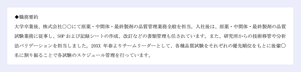 ◆職務要約|大学卒業後、株式会社○○にて原薬・中間体・最終製剤の品質管理業務全般を担当。入社後は、原薬・中間体・最終製剤の品質|試験業務に従事し、SOP および記録シートの作成、改訂などの書類管理も任されています。また、研究所からの技術移管や分析|法バリデーションを担当しました。20XX 年春よりチームリーダーとして、各種品質試験をそれぞれの優先順位をもとに後輩○名に割り振ることで各試験のスケジュール管理を行っています。