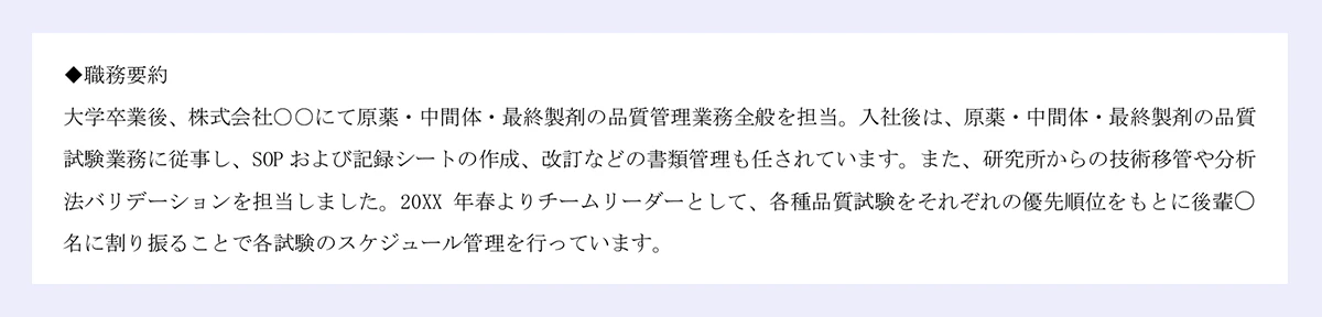 ◆職務要約|大学卒業後、株式会社○○にて原薬・中間体・最終製剤の品質管理業務全般を担当。入社後は、原薬・中間体・最終製剤の品質|試験業務に従事し、SOP および記録シートの作成、改訂などの書類管理も任されています。また、研究所からの技術移管や分析|法バリデーションを担当しました。20XX 年春よりチームリーダーとして、各種品質試験をそれぞれの優先順位をもとに後輩○名に割り振ることで各試験のスケジュール管理を行っています。