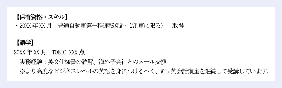 【保有資格・スキル】|・20XX 年XX 月 普通自動車第一種運転免許(AT 車に限る) 取得|【語学】|20XX 年XX 月 TOEIC XXX 点|実務経験:英文仕様書の読解、海外子会社とのメール交換|※より高度なビジネスレベルの英語を身につけるべく、Web 英会話講座を継続して受講しています。