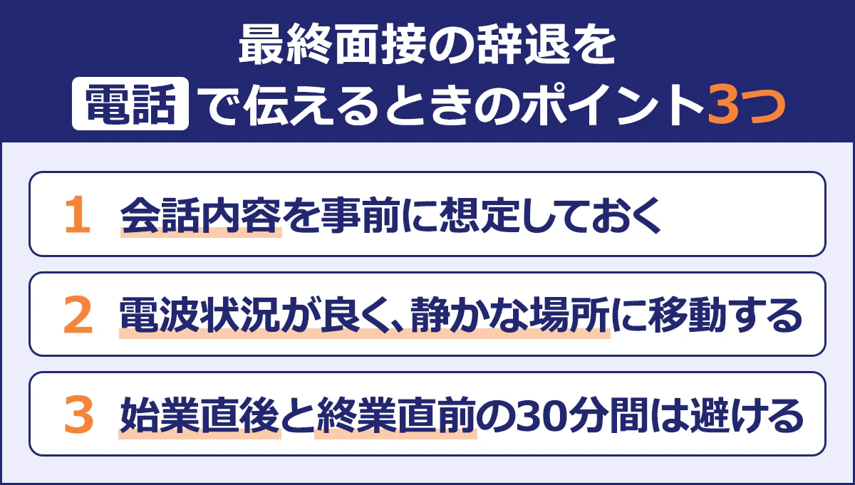 【最終面接の辞退を電話で伝えるときのポイント3つ】1／会話内容を事前に想定しておく／2／電波状況が良く、静かな場所に移動する／3／始業直後と終業直前の30分間は避ける