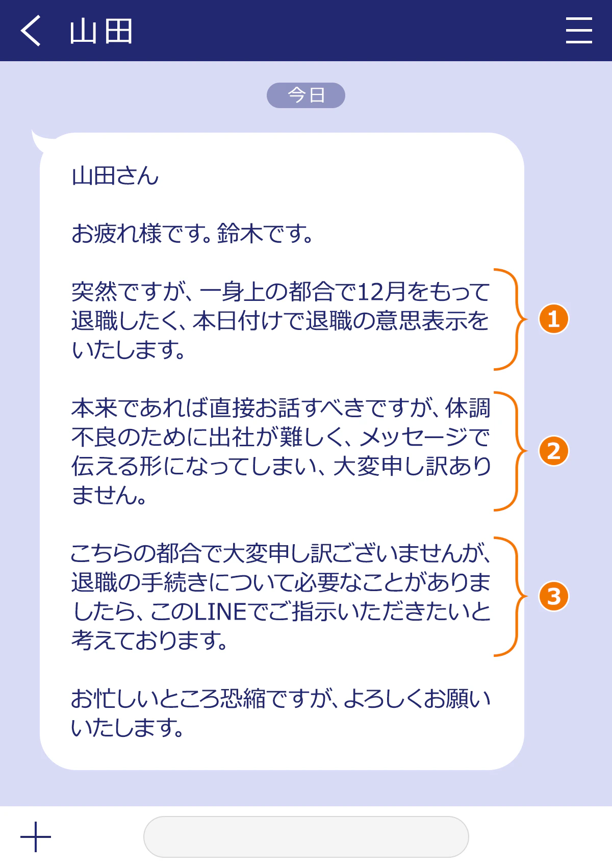 山田さん／お疲れ様です。鈴木です。／突然ですが、一身上の都合で12月をもって退職したく、本日付けで退職の意思表示をいたします。／お本来であれば直接お話すべきですが、体調不良のために出社が難しく、メッセージで伝える形になってしまい、大変申し訳ありません。／おこちらの都合で大変申し訳ございませんが、退職の手続きについて必要なことがありましたら、このLINEでご指示いただきたいと考えております。／お忙しいところ恐縮ですが、よろしくお願いいたします。 