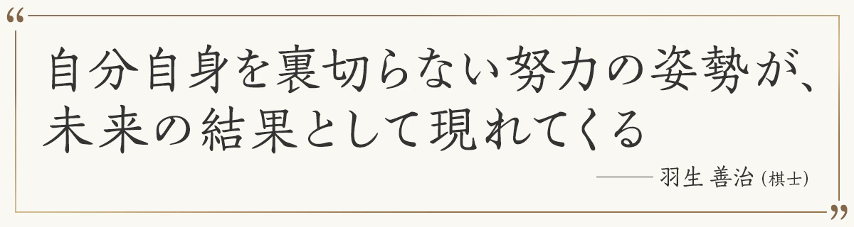 自分自身を裏切らない努力の姿勢が、未来の結果として現れてくる ―羽生善治（棋士）