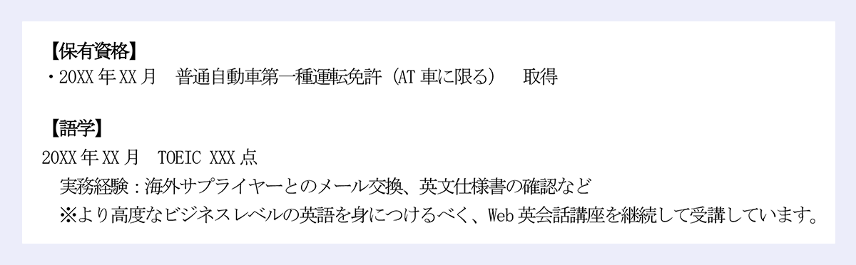 【保有資格】|・20XX年XX月 普通自動車第一種運転免許(AT車に限る) 取得|【語学】|20XX年XX月 TOEIC XXX点|実務経験:海外サプライヤーとのメール交換、英文仕様書の確認など|※より高度なビジネスレベルの英語を身につけるべく、Web英会話講座を継続して受講しています。