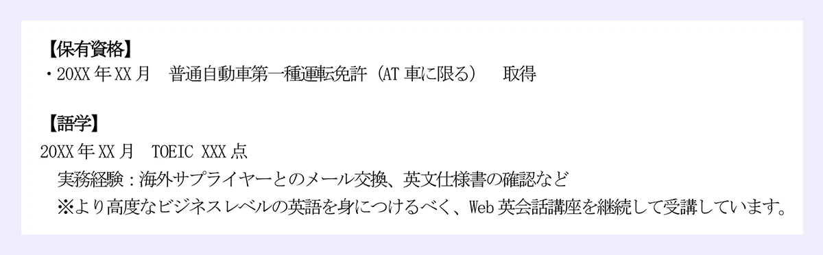 【保有資格】|・20XX年XX月 普通自動車第一種運転免許(AT車に限る) 取得|【語学】|20XX年XX月 TOEIC XXX点|実務経験:海外サプライヤーとのメール交換、英文仕様書の確認など|※より高度なビジネスレベルの英語を身につけるべく、Web英会話講座を継続して受講しています。