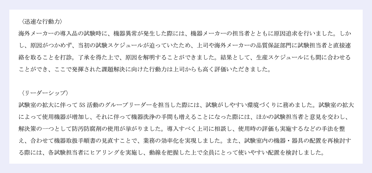 〈迅速な行動力〉|海外メーカーの導入品の試験時に、機器異常が発生した際には、機器メーカーの担当者とともに原因追求を行いました。しかし、原因がつかめず、当初の試験スケジュールが迫っていたため、上司や海外メーカーの品質保証部門に試験担当者と直接連絡を取ることを打診。了承を得た上で、原因を解明することができました。結果として、生産スケジュールにも間に合わせることができ、ここで発揮された課題解決に向けた行動力は上司からも高く評価いただきました。|〈リーダーシップ〉|試験室の拡大に伴って 5S 活動のグループリーダーを担当した際には、試験がしやすい環境づくりに務めました。試験室の拡大によって使用機器が増加し、それに伴って機器洗浄の手間も増えることになった際には、ほかの試験担当者と意見を交わし、|解決策の一つとして防汚防腐剤の使用が挙がりました。導入すべく上司に相談し、使用時の評価も実施するなどの手法を整え、合わせて機器取扱手順書の見直すことで、業務の効率化を実現しました。また、試験室内の機器・器具の配置を再検討する際には、各試験担当者にヒアリングを実施し、動線を把握した上で全員にとって使いやすい配置を検討しました。