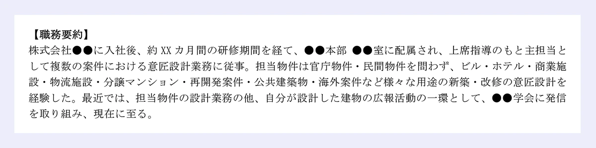 【職務要約】|株式会社●●に入社後、約 XX カ月間の研修期間を経て、●●本部 ●●室に配属され、上席指導のもと主担当と|して複数の案件における意匠設計業務に従事。担当物件は官庁物件・民間物件を問わず、ビル・ホテル・商業施|設・物流施設・分譲マンション・再開発案件・公共建築物・海外案件など様々な用途の新築・改修の意匠設計を|経験した。最近では、担当物件の設計業務の他、自分が設計した建物の広報活動の一環として、●●学会に発信|を取り組み、現在に至る。