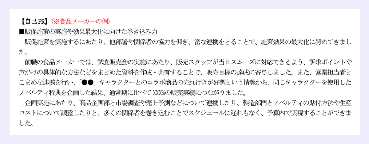 【自己PR】(※食品メーカーの例)|■販促施策の実施や効果最大化に向けた巻き込み力|販促施策を実施するにあたり、他部署や関係者の協力を仰ぎ、密な連携をとることで、施策効果の最大化に努めてきました。|前職の食品メーカーでは、試食販売会の実施にあたり、販売スタッフが当日スムーズに対応できるよう、訴求ポイントや声がけの具体的な方法などをまとめた資料を作成・共有することで、販売目標の達成に寄与しました。また、営業担当者とこまめな連携を行い、「●●」キャラクターとのコラボ商品の売れ行きが好調という情報から、同じキャラクターを使用したノベルティ特典を企画した結果、通常期に比べてXXX%の販売実績につながりました。|企画実施にあたり、商品企画部と市場調査や売上予測などについて連携したり、製造部門とノベルティの貼付方法や生産コストについて調整したりと、多くの関係者を巻き込むことでスケジュールに遅れもなく、予算内で実現することができました。