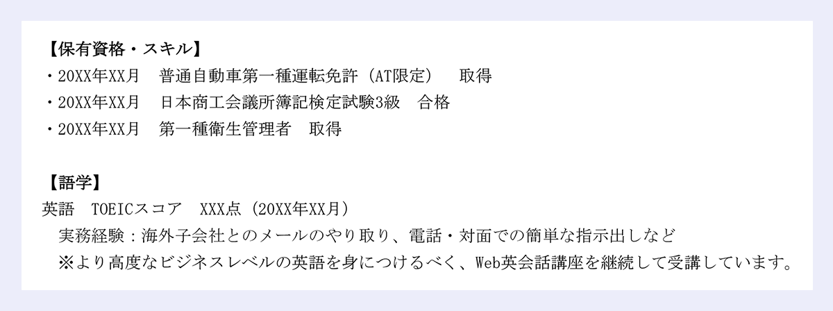 【保有資格・スキル】|・20XX年XX月 普通自動車第一種運転免許(AT限定) 取得|・20XX年XX月 日本商工会議所簿記検定試験3級 合格|・20XX年XX月 第一種衛生管理者 取得|【語学】|英語 TOEICスコア XXX点(20XX年XX月)|実務経験:海外子会社とのメールのやり取り、電話・対面での簡単な指示出しなど|※より高度なビジネスレベルの英語を身につけるべく、Web英会話講座を継続して受講しています。