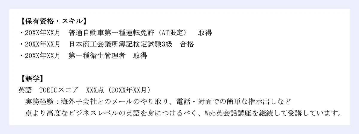 【保有資格・スキル】|・20XX年XX月 普通自動車第一種運転免許(AT限定) 取得|・20XX年XX月 日本商工会議所簿記検定試験3級 合格|・20XX年XX月 第一種衛生管理者 取得|【語学】|英語 TOEICスコア XXX点(20XX年XX月)|実務経験:海外子会社とのメールのやり取り、電話・対面での簡単な指示出しなど|※より高度なビジネスレベルの英語を身につけるべく、Web英会話講座を継続して受講しています。